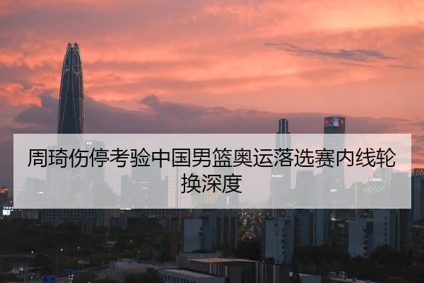 周琦伤停考验中国男篮奥运落选赛内线轮换深度