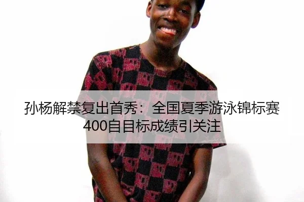 孙杨解禁复出首秀：全国夏季游泳锦标赛400自目标成绩引关注